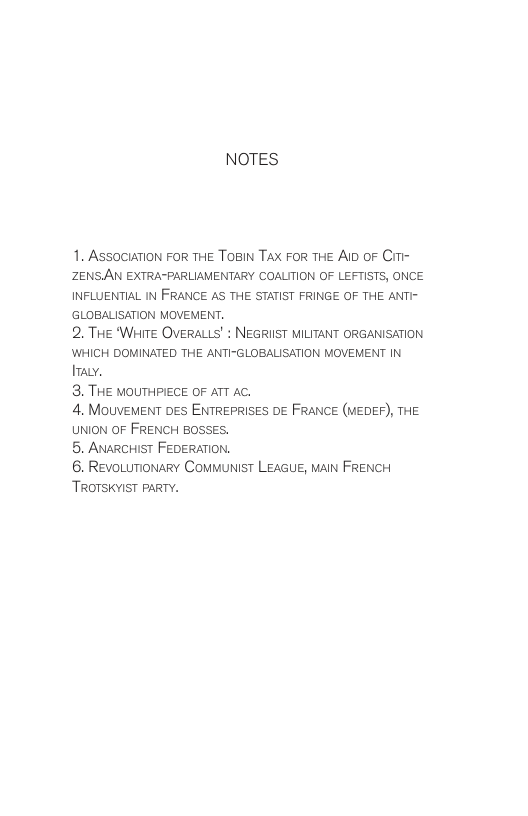NOTES 1. AssociaTion For THE ToBIN Tax FoR THE A oF Cimi- ZENSAN EXTRA-PARLIAMENTARY COALITION OF LEFTISTS, ONCE INFLUENTIAL IN FRANCE AS THE STATIST FRINGE OF THE ANTI- ‘GLOBALISATION MOVEMENT. 2. THE ‘WHITE OVERALLS’ : NEGRIIST MILITANT ORGANISATION WHICH DOMINATED THE ANTI-GLOBALISATION MOVEMENT IN [0 3. THE MOUTHPIECE OF ATT AC. 4. MouVeMENT DES ENTREPRISES DE FRANCE (MEDEF), THE UNION OF FRENCH BOSSES. 5. ANARCHIST FEDERATION. 6. RevoLumionary COMMUNIST LEAGUE, MaIN FRENCH TROTSKYIST PARTY.